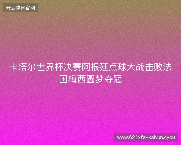 卡塔尔世界杯决赛阿根廷点球大战击败法国梅西圆梦夺冠